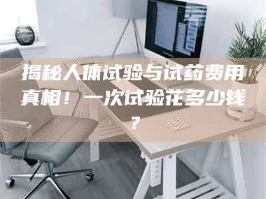 南安揭秘人体试验与试药费用真相！一次试验花多少钱？