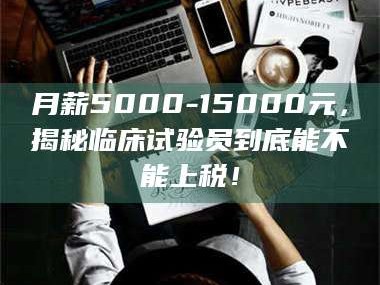 南安月薪5000-15000元，揭秘临床试验员到底能不能上税！