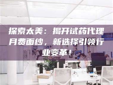 南安探索太美：揭开试药代理月费面纱，新选择引领行业变革！