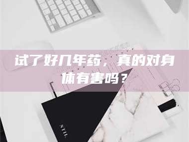 南安试了好几年药，真的对身体有害吗？