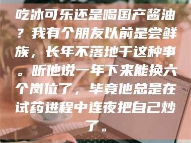 南安吃冰可乐还是喝国产酱油？我有个朋友以前是尝鲜族，长年不落地干这种事。听他说一年下来能换六个岗位了，毕竟他总是在试药进程中连夜把自己炒了。
