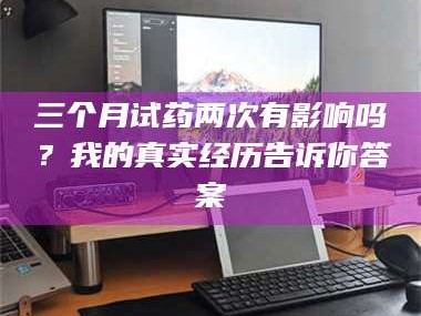 南安三个月试药两次有影响吗？我的真实经历告诉你答案