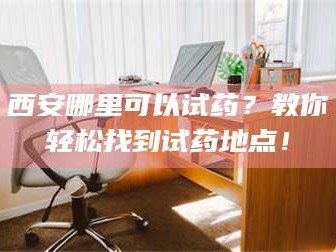 南安西安哪里可以试药？教你轻松找到试药地点！