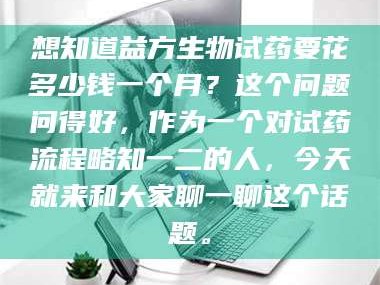 南安想知道益方生物试药要花多少钱一个月？这个问题问得好，作为一个对试药流程略知一二的人，今天就来和大家聊一聊这个话题。
