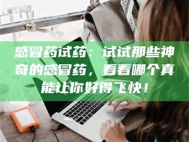南安感冒药试药：试试那些神奇的感冒药，看看哪个真能让你好得飞快！