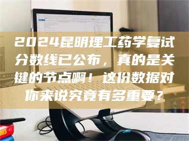 南安2024昆明理工药学复试分数线已公布，真的是关键的节点啊！这份数据对你来说究竟有多重要？