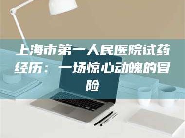 南安上海市第一人民医院试药经历：一场惊心动魄的冒险