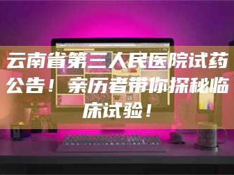 南安云南省第三人民医院试药公告！亲历者带你探秘临床试验！