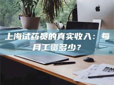 南安上海试药员的真实收入：每月工资多少？