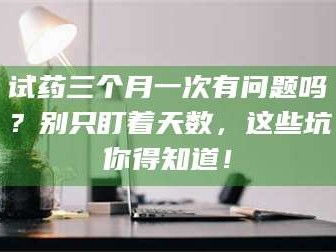 南安试药三个月一次有问题吗？别只盯着天数，这些坑你得知道！