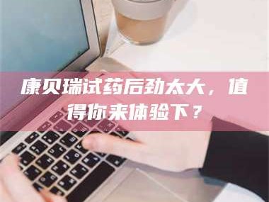 南安康贝瑞试药后劲太大，值得你来体验下？