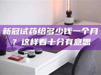 南安新冠试药给多少钱一个月？这样看十分有意思