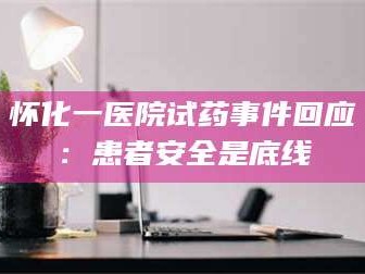 南安怀化一医院试药事件回应：患者安全是底线