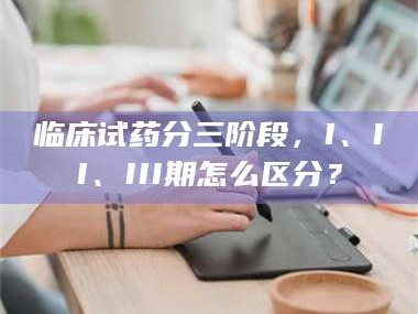 南安临床试药分三阶段，I、II、III期怎么区分？