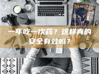 南安一年吃一次药？这样真的安全有效吗？