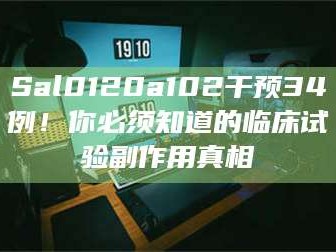 南安Sal0120a102干预34例！你必须知道的临床试验副作用真相