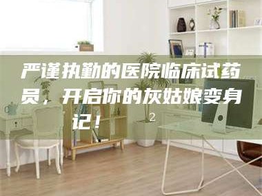 南安严谨执勤的医院临床试药员，开启你的灰姑娘变身记！😲💊
