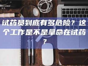 南安试药员到底有多危险？这个工作是不是拿命在试药？