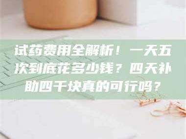 南安试药费用全解析！一天五次到底花多少钱？四天补助四千块真的可行吗？