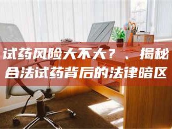 南安试药风险大不大？、揭秘合法试药背后的法律暗区