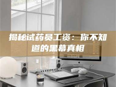 南安揭秘试药员工资：你不知道的黑幕真相