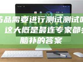 南安药品需要进行测试测试吗？这大概是最连专家都会脑补的答案