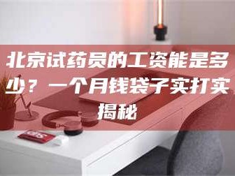 南安北京试药员的工资能是多少？一个月钱袋子实打实揭秘