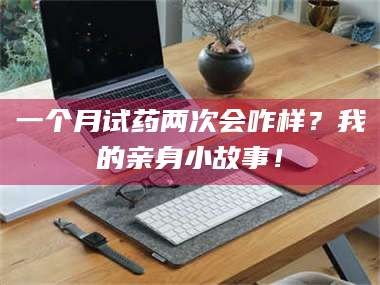 南安一个月试药两次会咋样？我的亲身小故事！