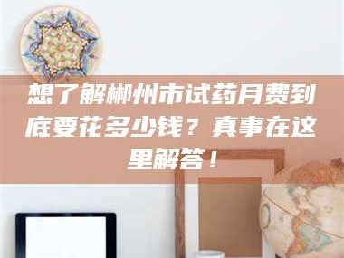 南安想了解郴州市试药月费到底要花多少钱？真事在这里解答！