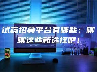 南安试药招募平台有哪些：聊聊这些新选择吧！