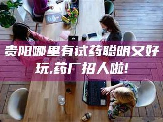 南安贵阳哪里有试药聪明又好玩,药厂招人啦!