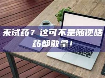 南安来试药？这可不是随便啥药都敢拿！