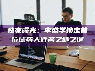 南安独家曝光：李盛学锁定首位试药人姓名之谜之谜