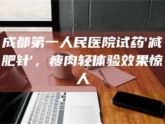 南安成都第一人民医院试药'***针'，瘦肉轻体验效果惊人