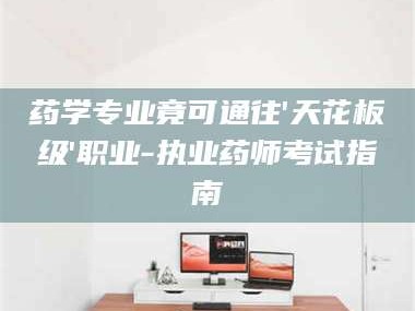 南安药学专业竟可通往'天花板级'职业-执业药师考试指南