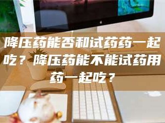 南安降压药能否和试药药一起吃？降压药能不能试药用药一起吃？