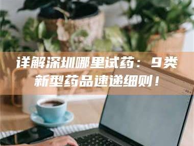 南安详解深圳哪里试药：9类新型药品速递细则！