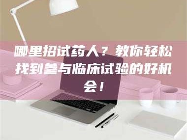南安哪里招试药人？教你轻松找到参与临床试验的好机会！