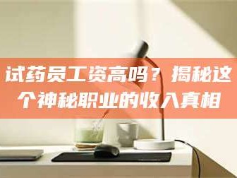 南安试药员工资高吗？揭秘这个神秘职业的收入真相