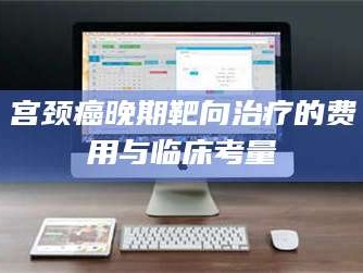 南安宫颈癌晚期靶向***的费用与临床考量