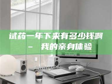 南安试药一年下来有多少钱啊 – 我的亲身体验