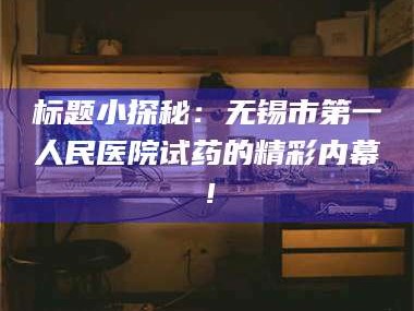 南安标题小探秘：无锡市第一人民医院试药的精彩内幕！