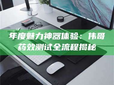 南安年度魅力神器体验：伟哥药效测试全流程揭秘