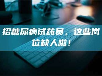 南安招糖尿病试药员，这些岗位缺人啦！