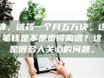 南安嗨，试药一个月五万块，这笔钱是不是贵得离谱？这是很多人关心的问题。