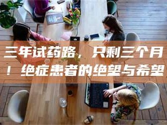 南安三年试药路，只剩三个月！绝症患者的绝望与希望