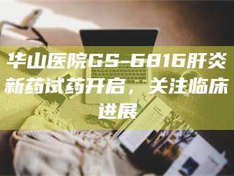 南安华山医院GS-6816肝炎新药试药开启，关注临床进展