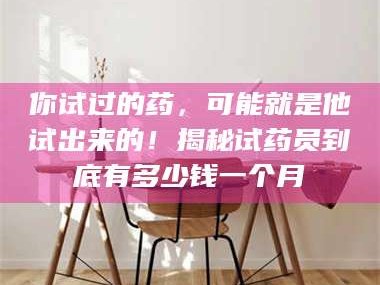 南安你试过的药，可能就是他试出来的！揭秘试药员到底有多少钱一个月