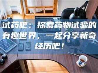 南安试药吧：探索药物试验的有趣世界，一起分享新奇经历吧！