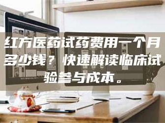 南安红方医药试药费用一个月多少钱？快速解读临床试验参与成本。